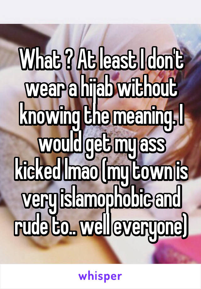 What ? At least I don't wear a hijab without knowing the meaning. I would get my ass kicked lmao (my town is very islamophobic and rude to.. well everyone)