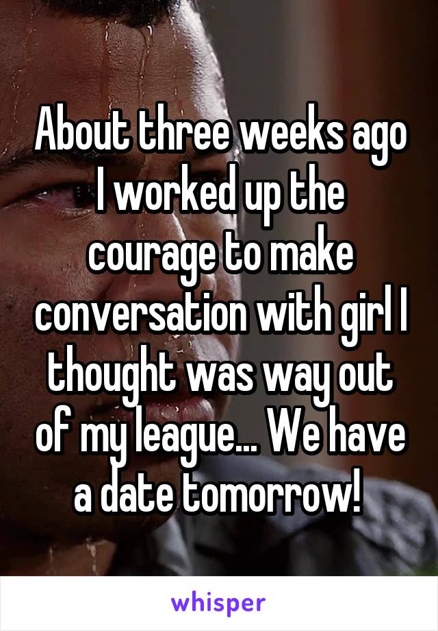 About three weeks ago I worked up the courage to make conversation with girl I thought was way out of my league... We have a date tomorrow! 
