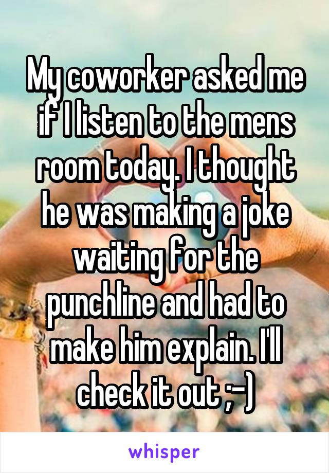 My coworker asked me if I listen to the mens room today. I thought he was making a joke waiting for the punchline and had to make him explain. I'll check it out ;-)
