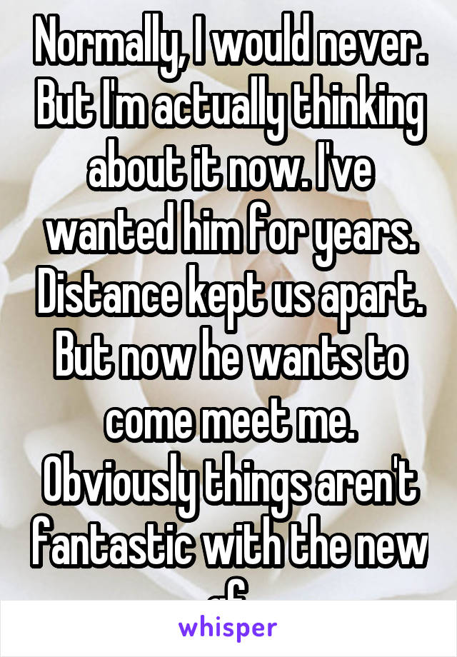 Normally, I would never. But I'm actually thinking about it now. I've wanted him for years. Distance kept us apart. But now he wants to come meet me. Obviously things aren't fantastic with the new gf.