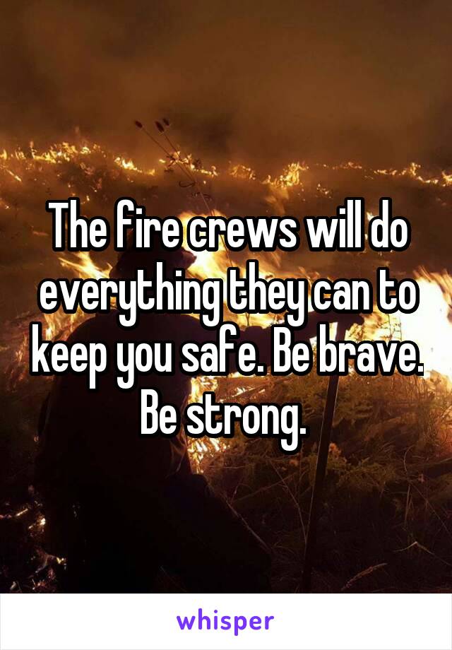 The fire crews will do everything they can to keep you safe. Be brave. Be strong. 