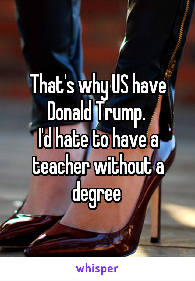 That's why US have Donald Trump. 
I'd hate to have a teacher without a degree 