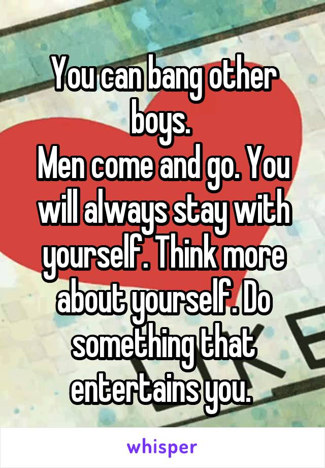 You can bang other boys. 
Men come and go. You will always stay with yourself. Think more about yourself. Do something that entertains you. 