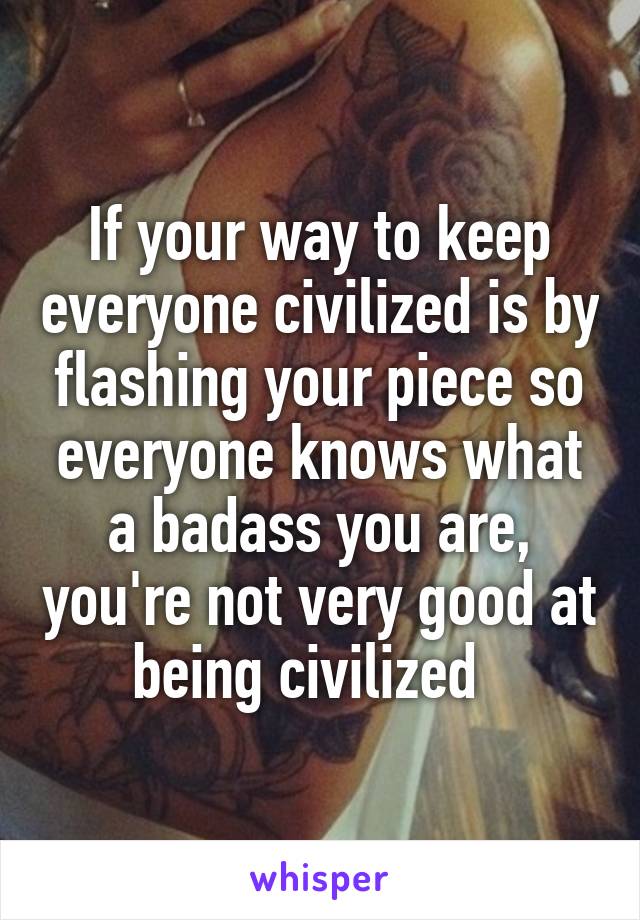 If your way to keep everyone civilized is by flashing your piece so everyone knows what a badass you are, you're not very good at being civilized  