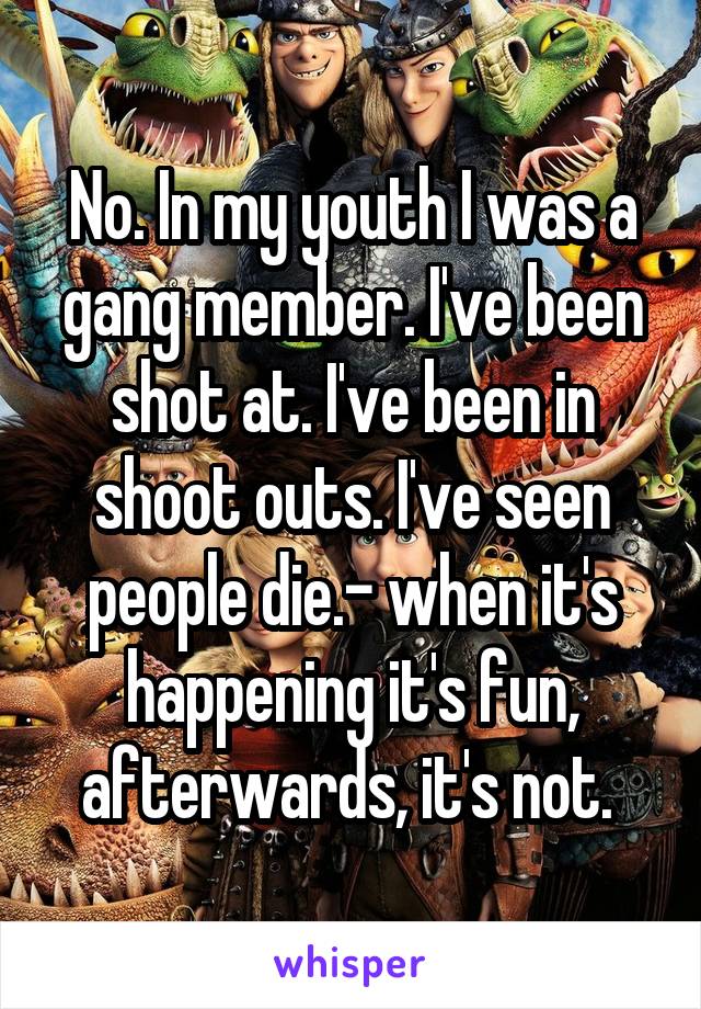 No. In my youth I was a gang member. I've been shot at. I've been in shoot outs. I've seen people die.- when it's happening it's fun, afterwards, it's not. 