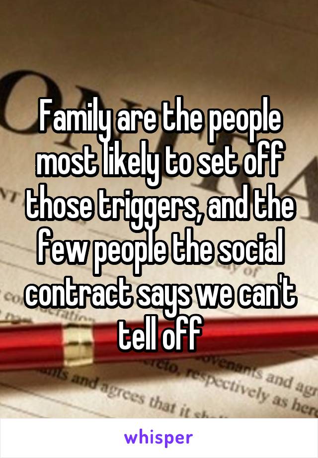 Family are the people most likely to set off those triggers, and the few people the social contract says we can't tell off