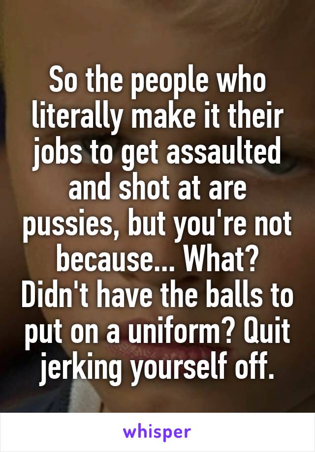 So the people who literally make it their jobs to get assaulted and shot at are pussies, but you're not because... What? Didn't have the balls to put on a uniform? Quit jerking yourself off.