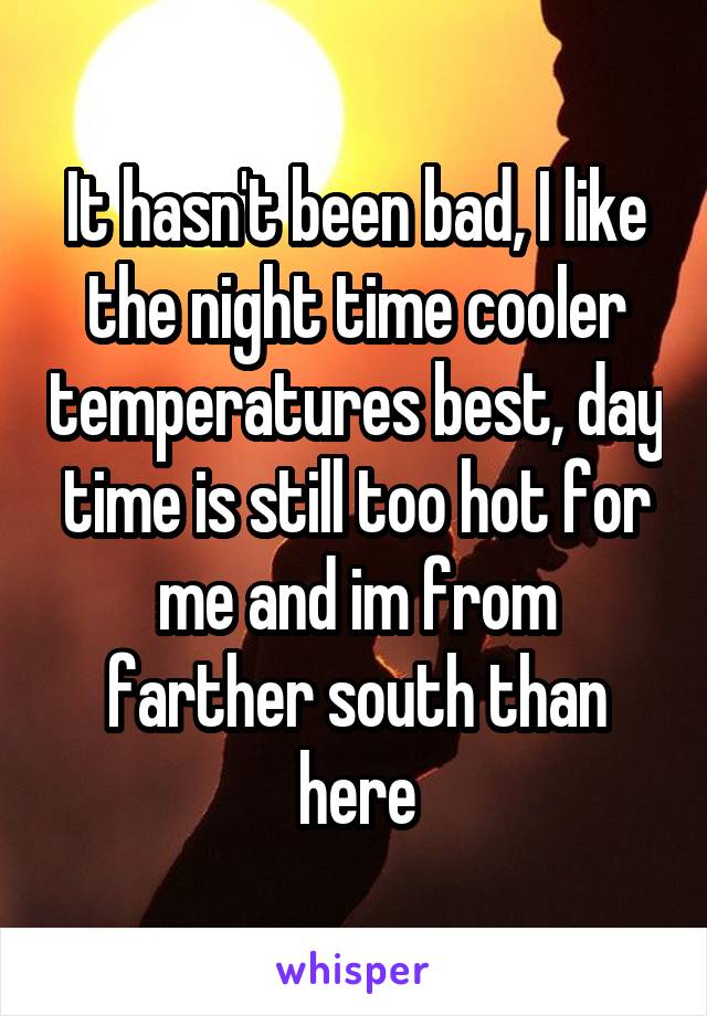 It hasn't been bad, I like the night time cooler temperatures best, day time is still too hot for me and im from farther south than here