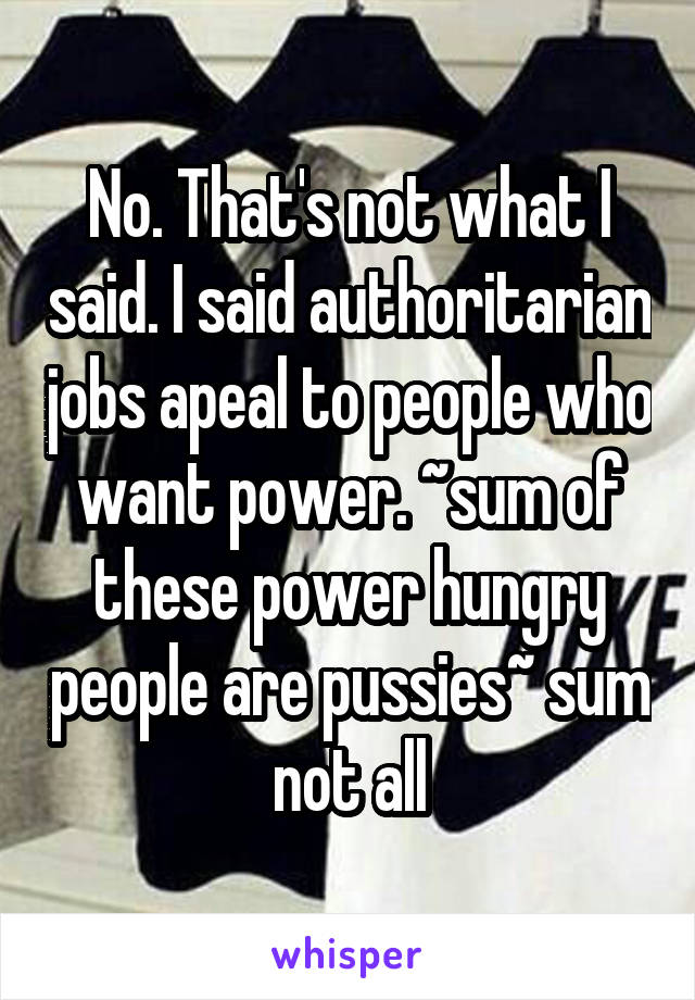 No. That's not what I said. I said authoritarian jobs apeal to people who want power. ~sum of these power hungry people are pussies~ sum not all