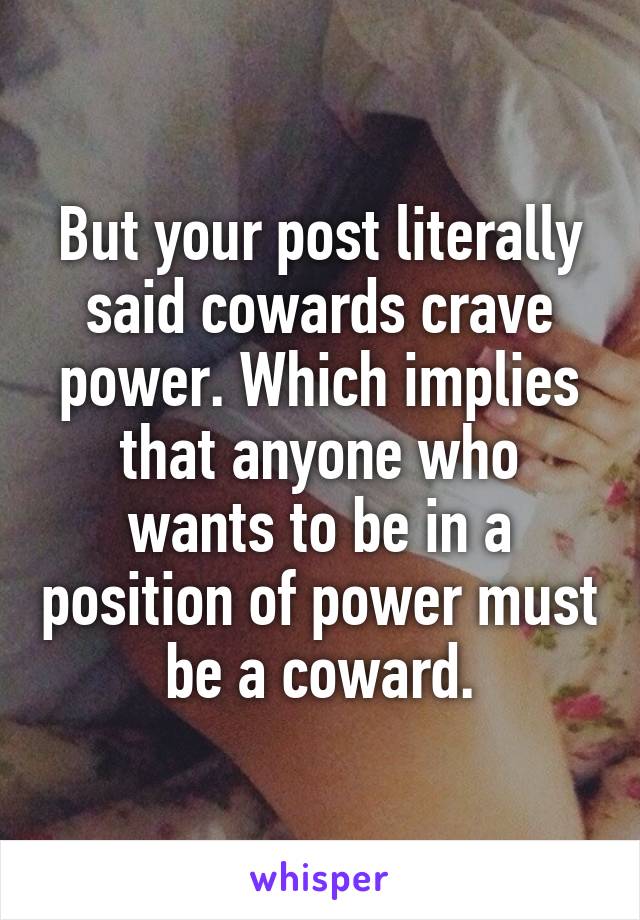 But your post literally said cowards crave power. Which implies that anyone who wants to be in a position of power must be a coward.