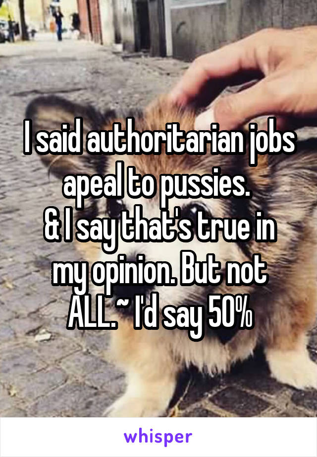 I said authoritarian jobs apeal to pussies. 
& I say that's true in my opinion. But not ALL.~ I'd say 50%