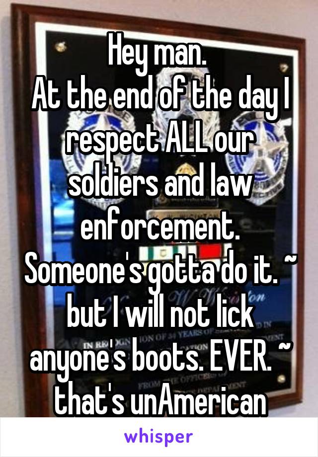 Hey man. 
At the end of the day I respect ALL our soldiers and law enforcement. Someone's gotta do it. ~ but I will not lick anyone's boots. EVER. ~ that's unAmerican