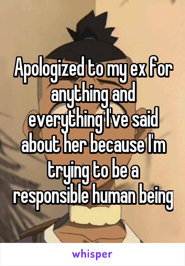Apologized to my ex for anything and everything I've said about her because I'm trying to be a responsible human being