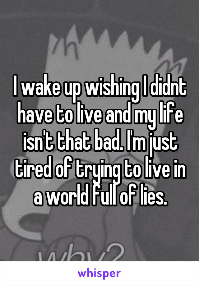 I wake up wishing I didnt have to live and my life isn't that bad. I'm just tired of trying to live in a world full of lies.