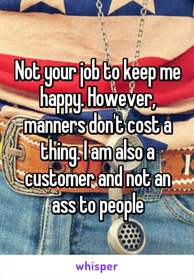 Not your job to keep me happy. However, manners don't cost a thing. I am also a customer and not an ass to people