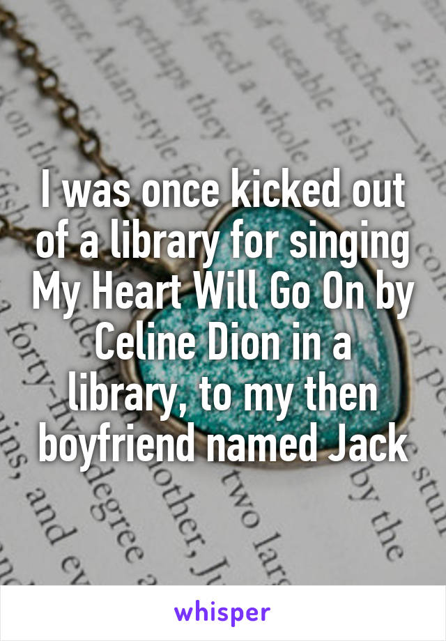 I was once kicked out of a library for singing My Heart Will Go On by Celine Dion in a library, to my then boyfriend named Jack