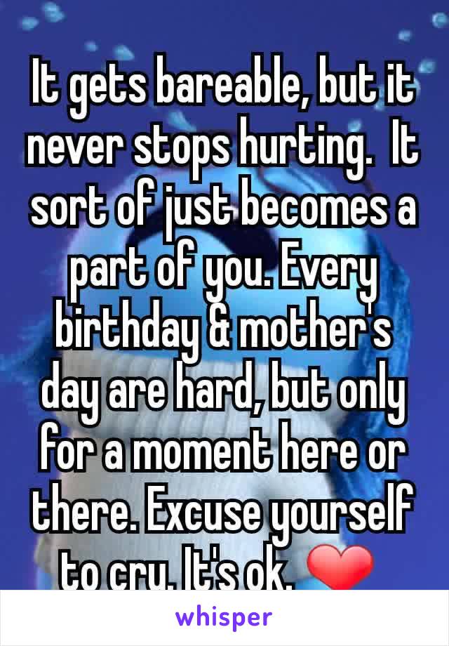 It gets bareable, but it never stops hurting.  It sort of just becomes a part of you. Every birthday & mother's day are hard, but only for a moment here or there. Excuse yourself to cry. It's ok. ❤ 