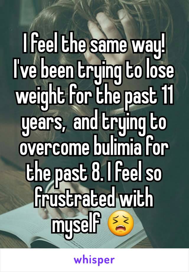 I feel the same way!  I've been trying to lose weight for the past 11 years,  and trying to overcome bulimia for the past 8. I feel so frustrated with myself 😣