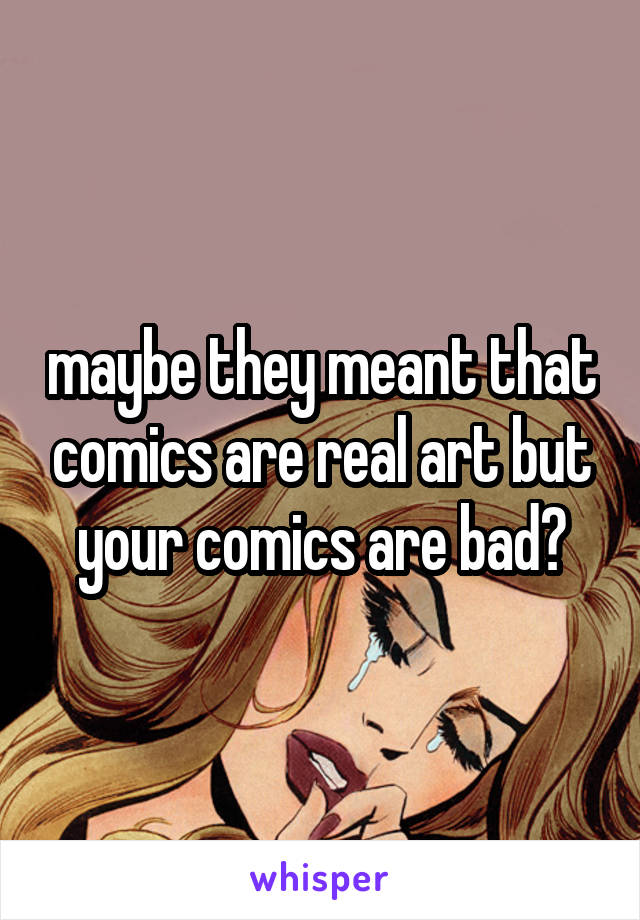 maybe they meant that comics are real art but your comics are bad?