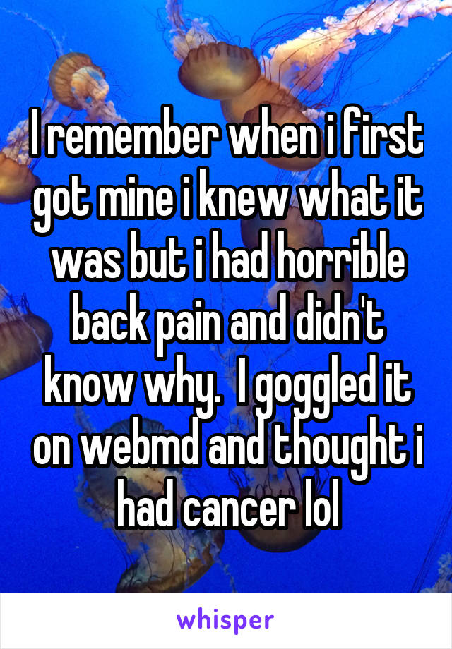 I remember when i first got mine i knew what it was but i had horrible back pain and didn't know why.  I goggled it on webmd and thought i had cancer lol