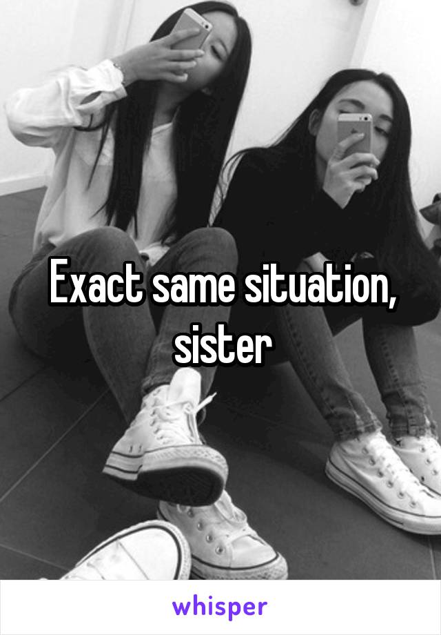 Exact same situation, sister