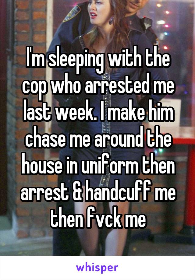 I'm sleeping with the cop who arrested me last week. I make him chase me around the house in uniform then arrest & handcuff me then fvck me