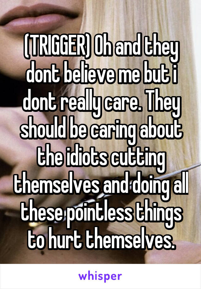 (TRIGGER) Oh and they dont believe me but i dont really care. They should be caring about the idiots cutting themselves and doing all these pointless things to hurt themselves.