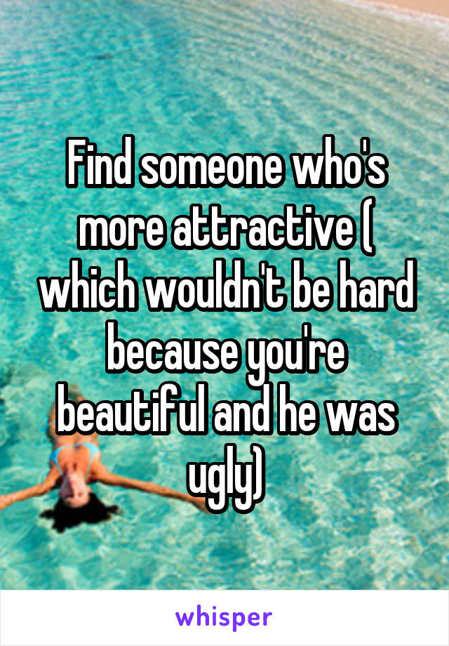 Find someone who's more attractive ( which wouldn't be hard because you're beautiful and he was ugly)