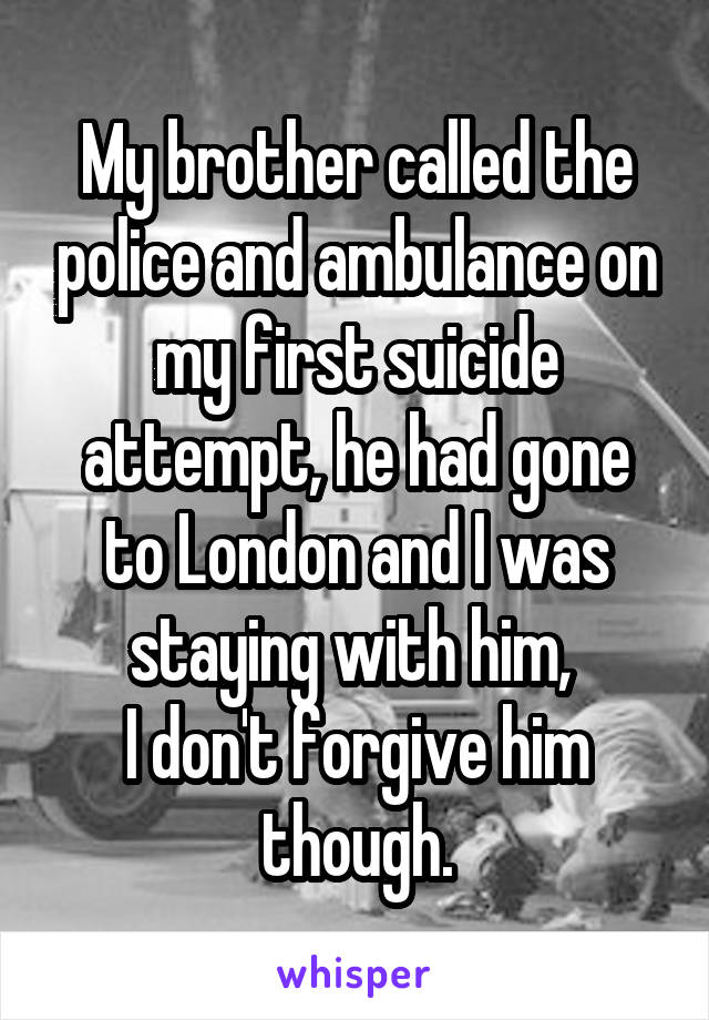 My brother called the police and ambulance on my first suicide attempt, he had gone to London and I was staying with him, 
I don't forgive him though.