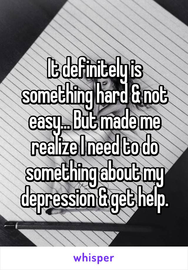 It definitely is something hard & not easy... But made me realize I need to do something about my depression & get help.