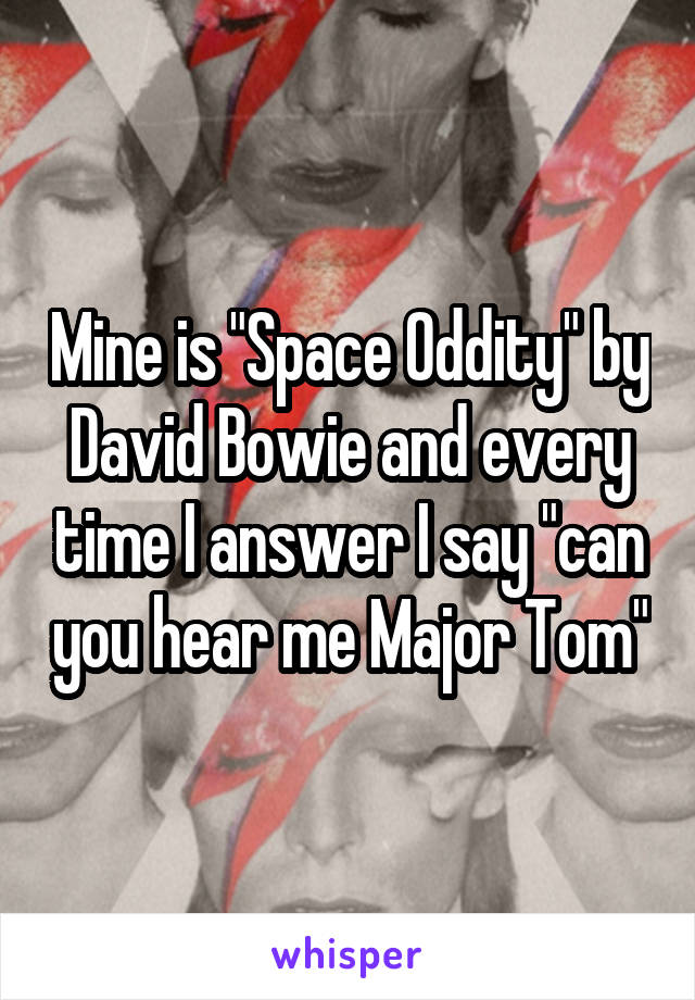 Mine is "Space Oddity" by David Bowie and every time I answer I say "can you hear me Major Tom"