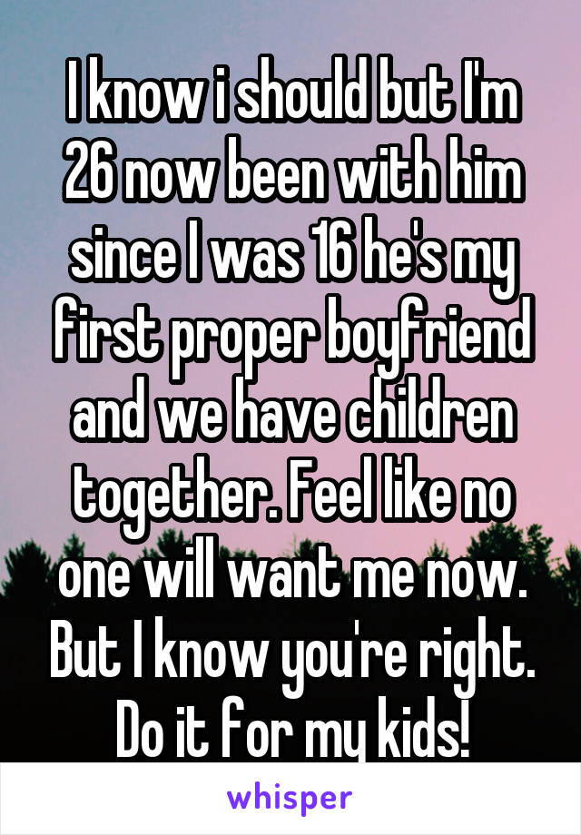 I know i should but I'm 26 now been with him since I was 16 he's my first proper boyfriend and we have children together. Feel like no one will want me now. But I know you're right. Do it for my kids!