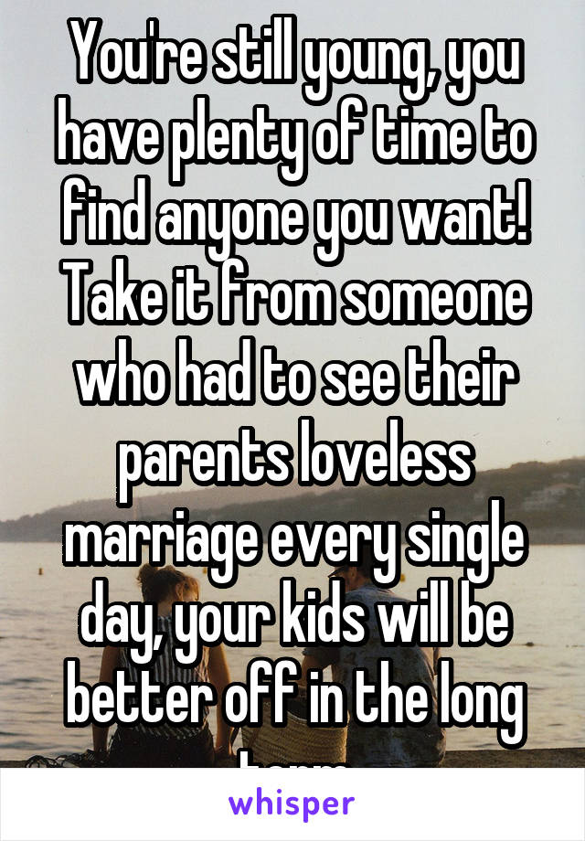 You're still young, you have plenty of time to find anyone you want! Take it from someone who had to see their parents loveless marriage every single day, your kids will be better off in the long term