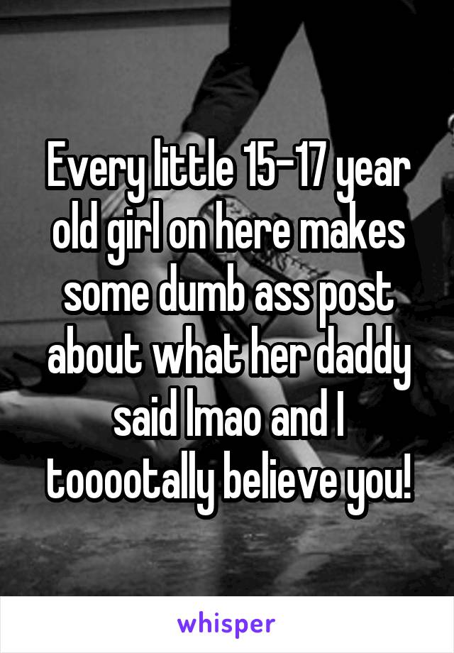 Every little 15-17 year old girl on here makes some dumb ass post about what her daddy said lmao and I tooootally believe you!
