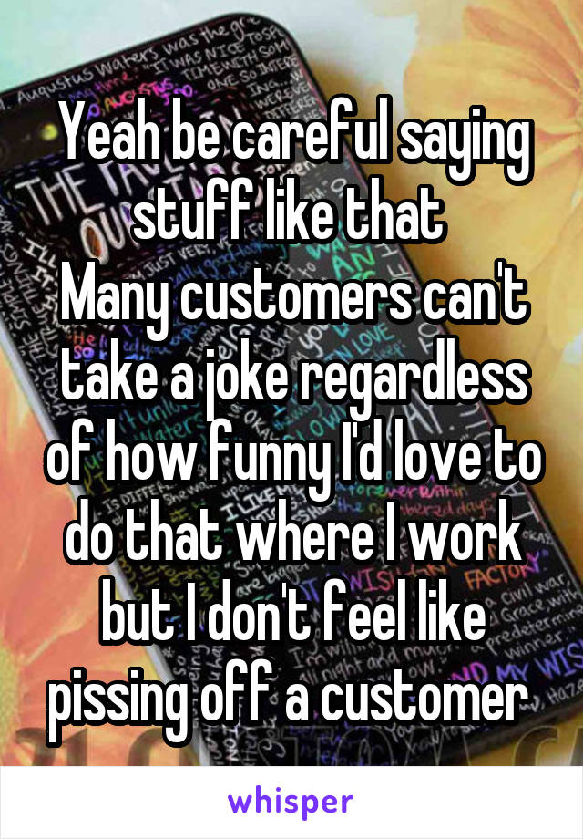 Yeah be careful saying stuff like that 
Many customers can't take a joke regardless of how funny I'd love to do that where I work but I don't feel like pissing off a customer 