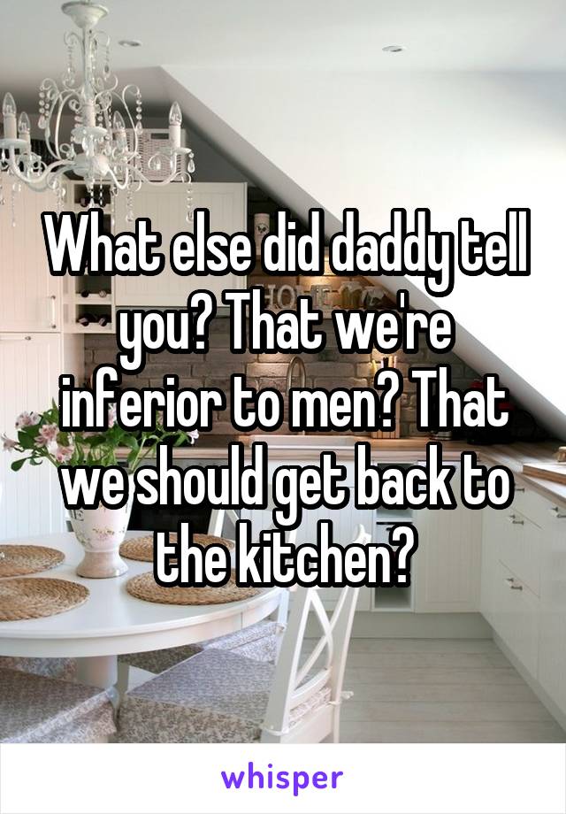 What else did daddy tell you? That we're inferior to men? That we should get back to the kitchen?