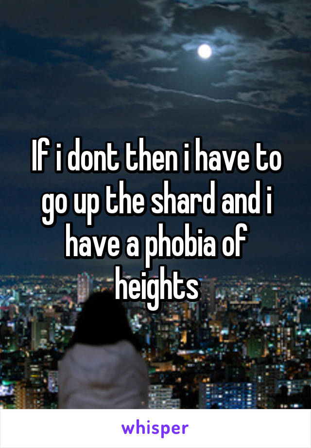 If i dont then i have to go up the shard and i have a phobia of heights