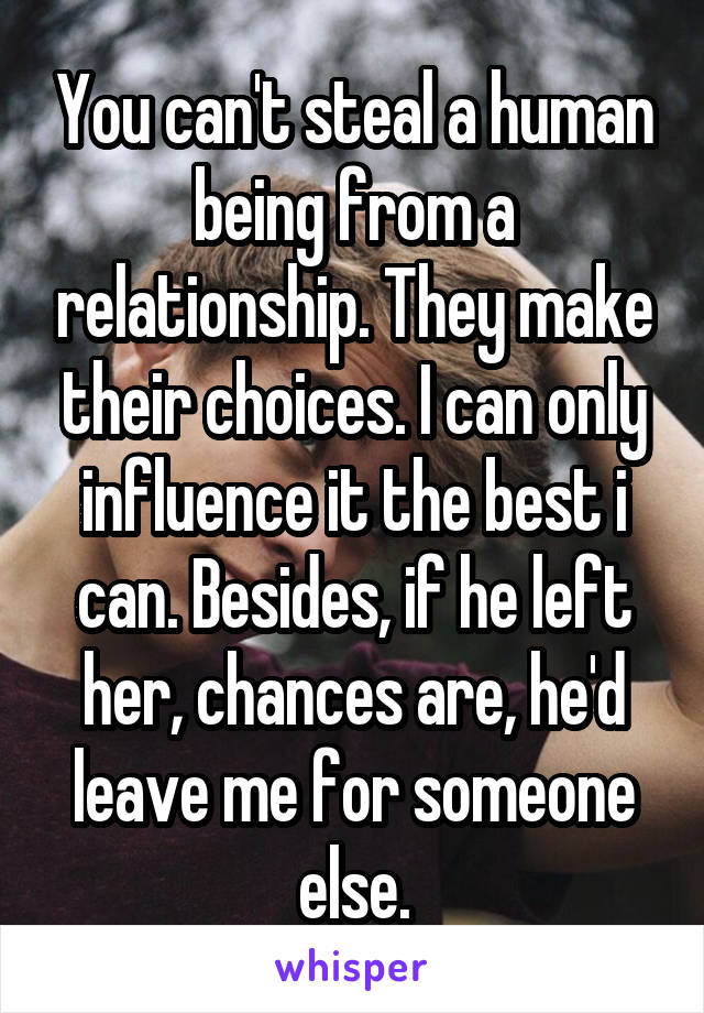 You can't steal a human being from a relationship. They make their choices. I can only influence it the best i can. Besides, if he left her, chances are, he'd leave me for someone else.