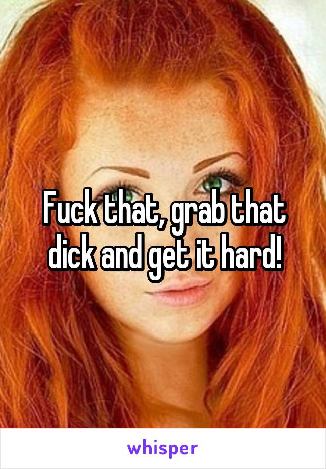 Fuck that, grab that dick and get it hard!
