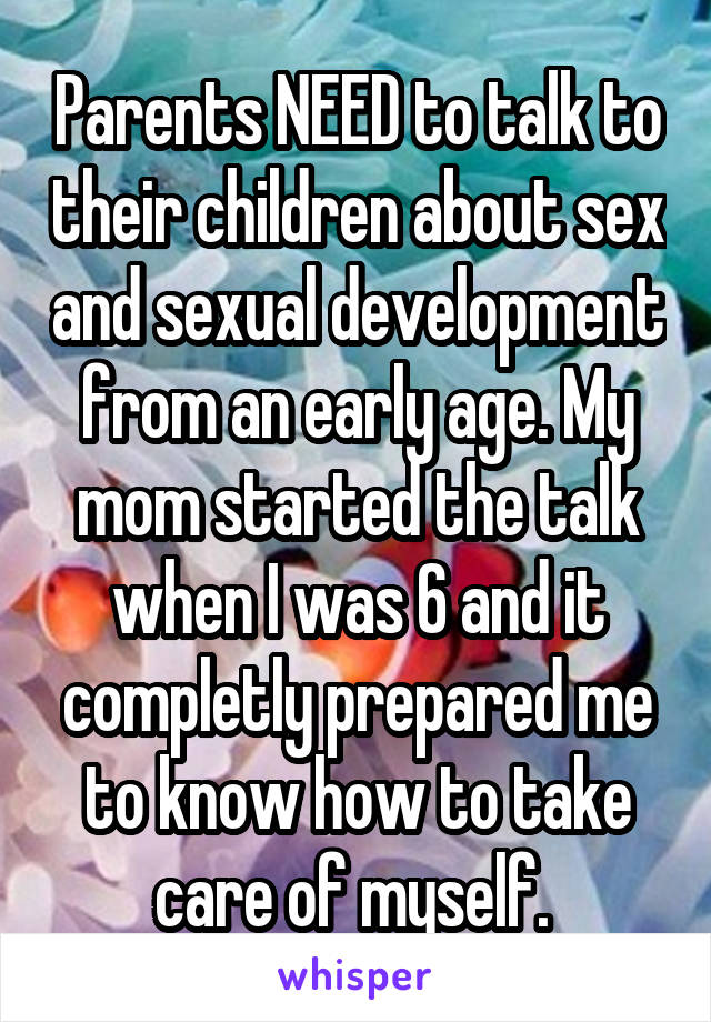 Parents NEED to talk to their children about sex and sexual development from an early age. My mom started the talk when I was 6 and it completly prepared me to know how to take care of myself. 
