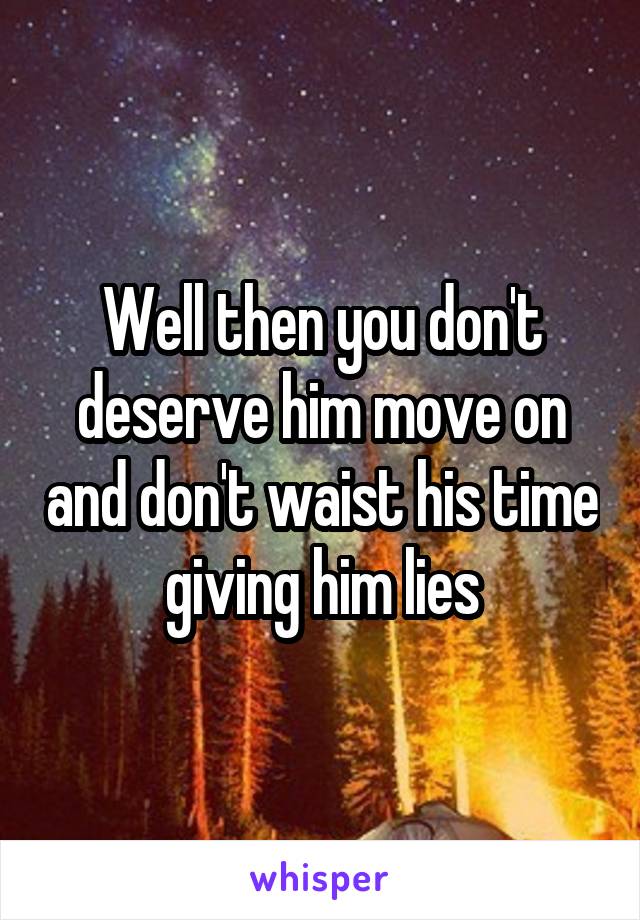 Well then you don't deserve him move on and don't waist his time giving him lies