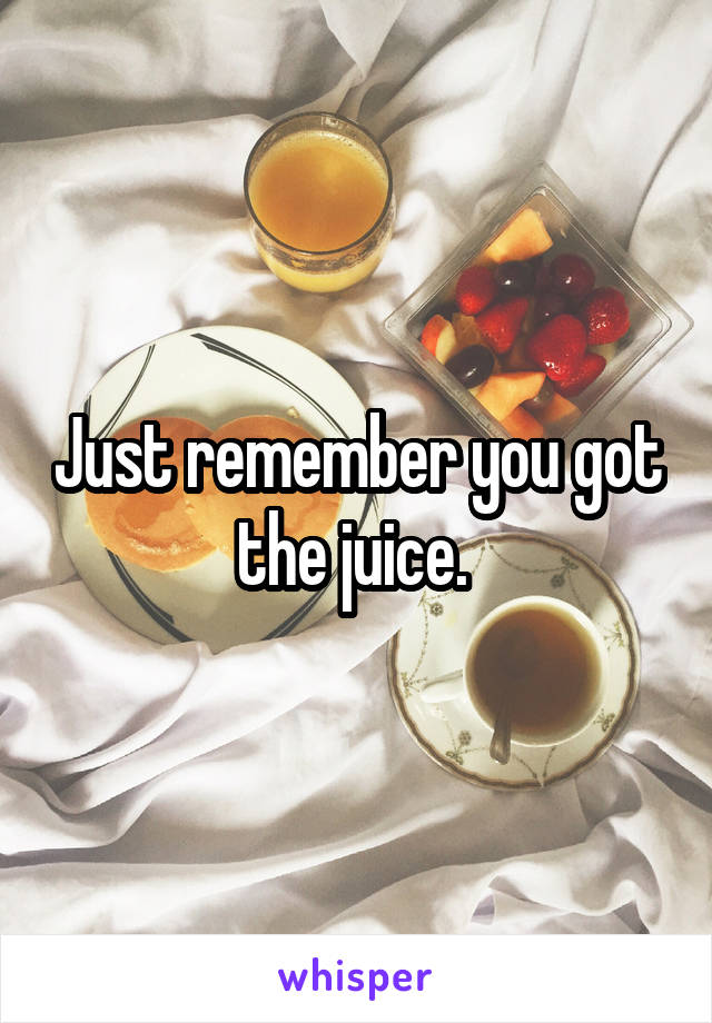 Just remember you got the juice. 