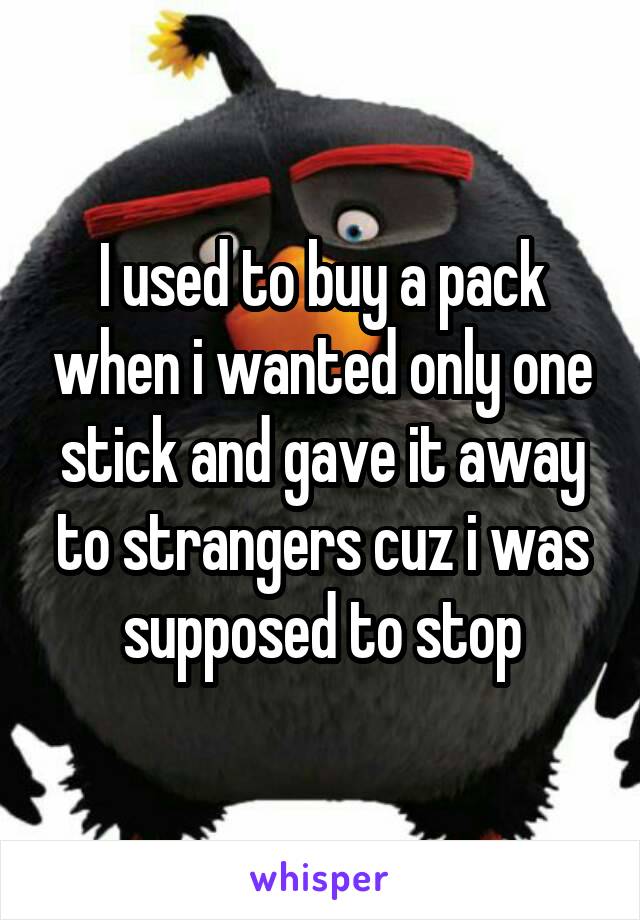 I used to buy a pack when i wanted only one stick and gave it away to strangers cuz i was supposed to stop