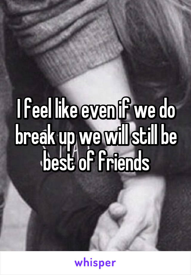 I feel like even if we do break up we will still be best of friends