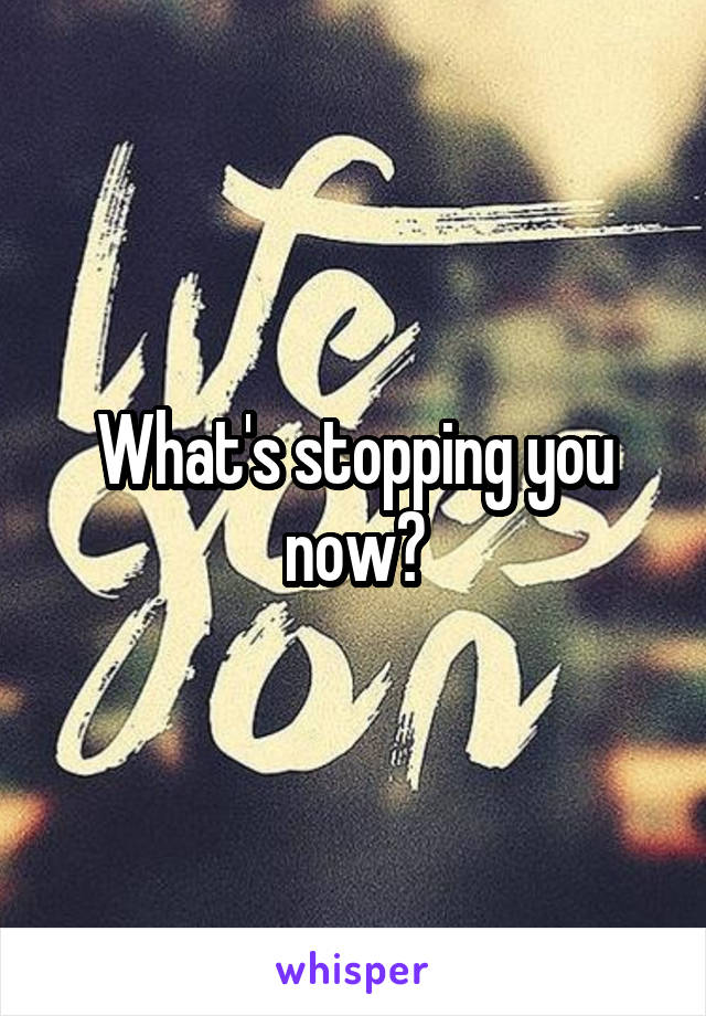 What's stopping you now?