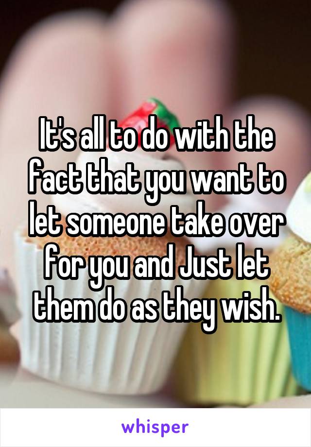 It's all to do with the fact that you want to let someone take over for you and Just let them do as they wish.