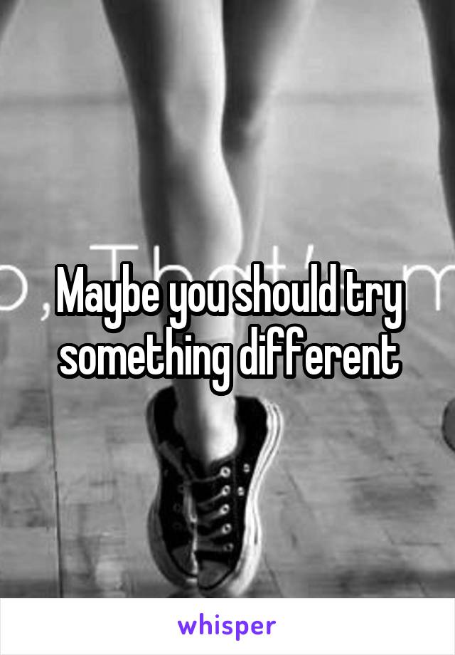 Maybe you should try something different