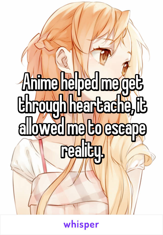 Anime helped me get through heartache, it allowed me to escape reality.