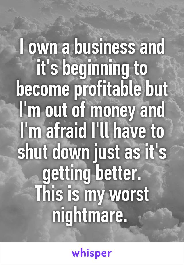 I own a business and it's beginning to become profitable but I'm out of money and I'm afraid I'll have to shut down just as it's getting better.
This is my worst nightmare. 