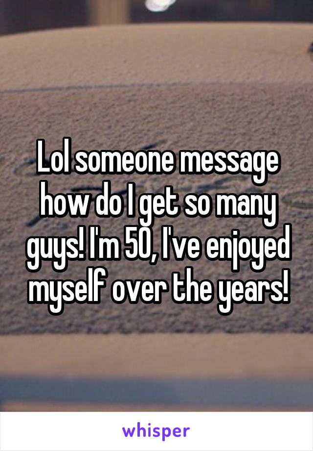 Lol someone message how do I get so many guys! I'm 50, I've enjoyed myself over the years!